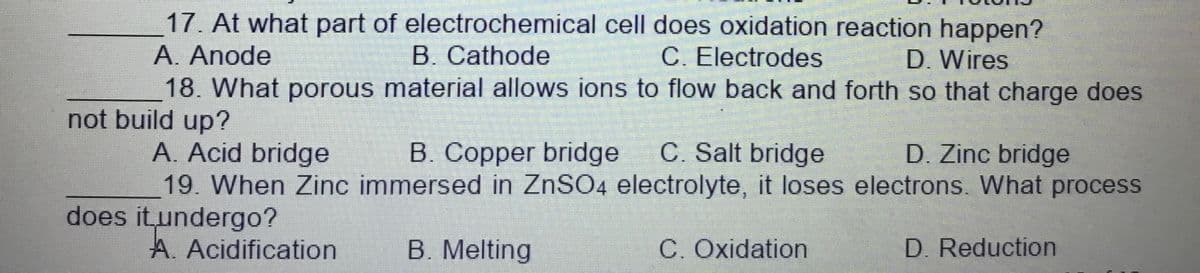 17. At what part of electrochemical cell does oxidation reaction happen?
A. Anode
18. What porous material allows ions to flow back and forth so that charge does
B. Cathode
C. Electrodes
D. Wires
not build up?
A. Acid bridge
19. When Zinc immersed in ZNSO4 electrolyte, it loses electrons. What process
B. Copper bridge
C. Salt bridge
D. Zinc bridge
does itundergo?
A. Acidification
B. Melting
C. Oxidation
D. Reduction
