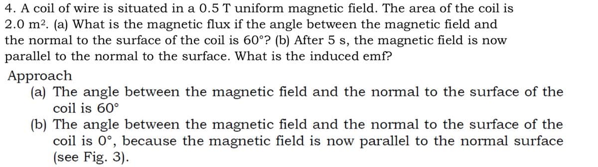 4. A coil of wire is situated in a 0.5 T uniform magnetic field. The area of the coil is
2.0 m2. (a) What is the magnetic flux if the angle between the magnetic field and
the normal to the surface of the coil is 60°? (b) After 5 s, the magnetic field is now
parallel to the normal to the surface. What is the induced emf?
Approach
(a) The angle between the magnetic field and the normal to the surface of the
coil is 60°
(b) The angle between the magnetic field and the normal to the surface of the
coil is 0°, because the magnetic field is now parallel to the normal surface
(see Fig. 3).
