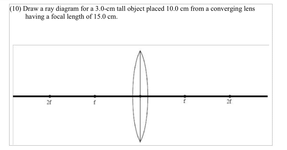 (10) Draw a ray diagram for a 3.0-cm tall object placed 10.0 cm from a converging lens
having a focal length of 15.0 cm.
2f
2f
