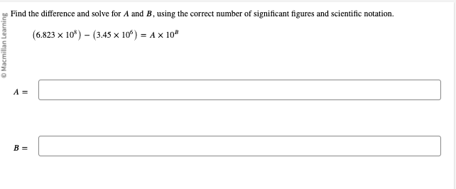 Macmillan Learning
Find the difference and solve for A and B, using the correct number of significant figures and scientific notation.
(6.823 x 10³)
(3.45 × 10°) = A × 10²
A =
B =
