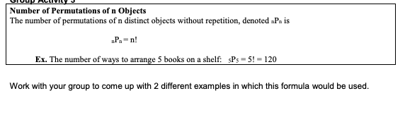 Number of Permutations of n Objects
The number of permutations of n distinct objects without repetition, denoted nPn is
nPn=n!
Ex. The number of ways to arrange 5 books on a shelf: sPs=5!= 120
Work with your group to come up with 2 different examples in which this formula would be used.