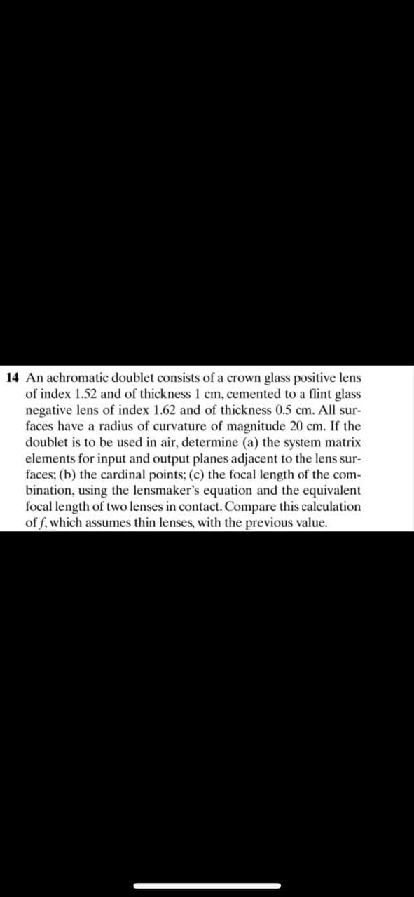 14 An achromatic doublet consists of a crown glass positive lens
of index 1.52 and of thickness 1 cm, cemented to a flint glass
negative lens of index 1.62 and of thickness 0.5 cm. All sur-
faces have a radius of curvature of magnitude 20 cm. If the
doublet is to be used in air, determine (a) the system matrix
elements for input and output planes adjacent to the lens sur-
faces; (b) the cardinal points; (c) the focal length of the com-
bination, using the lensmaker's equation and the equivalent
focal length of two lenses in contact. Compare this calculation
of f, which assumes thin lenses, with the previous value.
