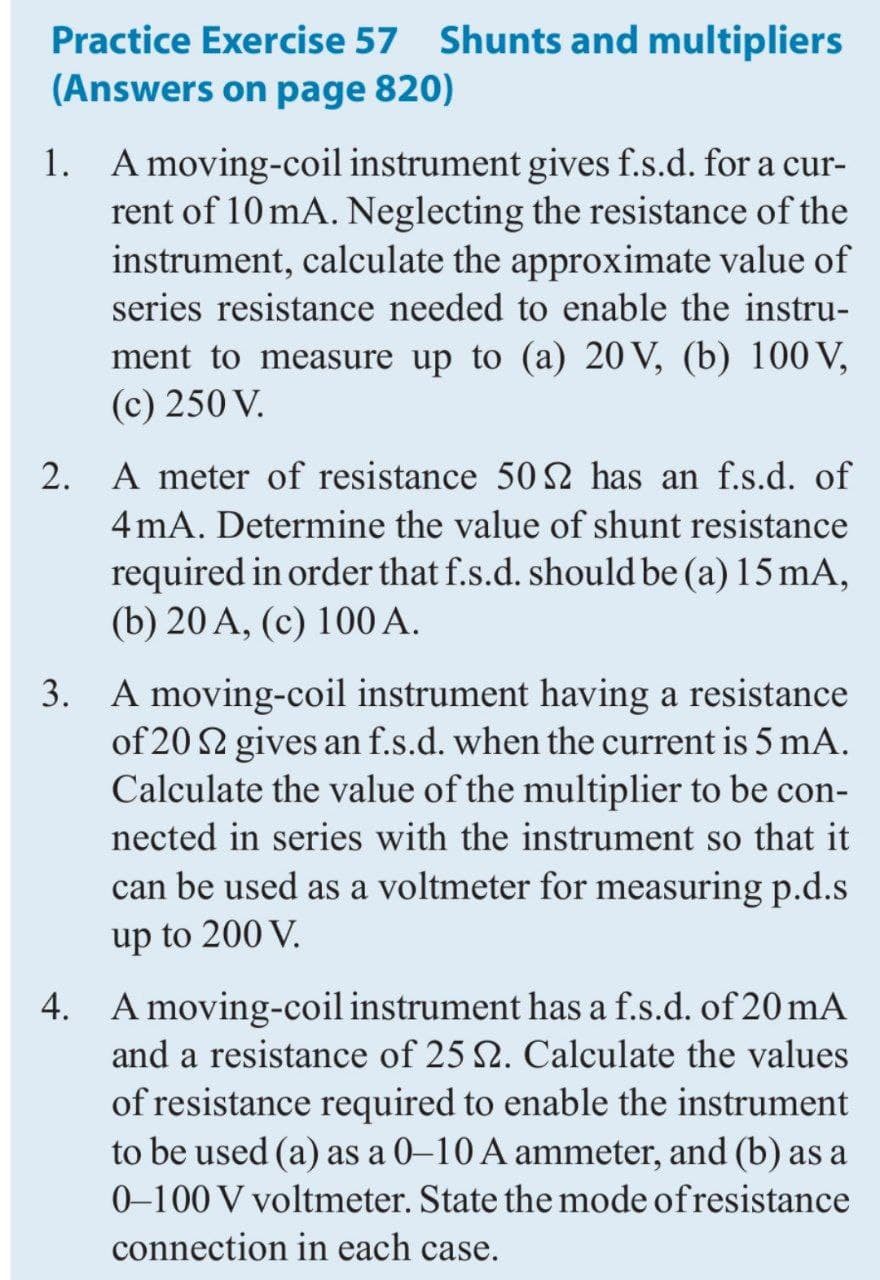 Practice Exercise 57 Shunts and multipliers
(Answers on page 820)
1. A moving-coil instrument gives f.s.d. for a cur-
rent of 10 mA. Neglecting the resistance of the
instrument, calculate the approximate value of
series resistance needed to enable the instru-
ment to measure up to (a) 20 V, (b) 100 V,
(c) 250 V.
2.
A meter of resistance 50 2 has an f.s.d. of
4 mA. Determine the value of shunt resistance
required in order that f.s.d. should be (a) 15 mA,
(b) 20 A, (c) 100 A.
3. A moving-coil instrument having a resistance
of 20 2 gives an f.s.d. when the current is 5 mA.
Calculate the value of the multiplier to be con-
nected in series with the instrument so that it
can be used as a voltmeter for measuring p.d.s
up to 200 V.
4. A moving-coil instrument has a f.s.d. of 20 mA
and a resistance of 25 2. Calculate the values
of resistance required to enable the instrument
to be used (a) as a 0–10 A ammeter, and (b) as a
0-100 V voltmeter. State the mode ofresistance
connection in each case.
