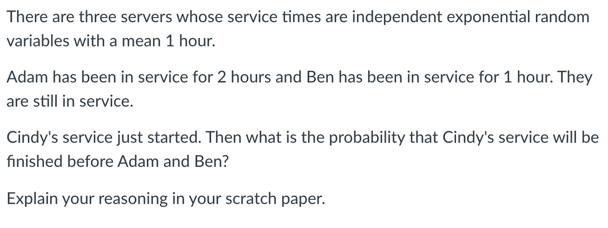 There are three servers whose service times are independent exponential random
variables with a mean 1 hour.
Adam has been in service for 2 hours and Ben has been in service for 1 hour. They
are still in service.
Cindy's service just started. Then what is the probability that Cindy's service will be
finished before Adam and Ben?
Explain your reasoning in your scratch paper.

