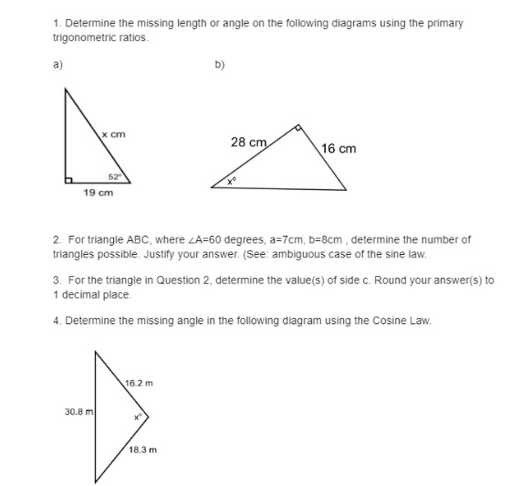 1. Determine the missing length or angle on the following diagrams using the primary
trigonometric ratios.
a)
x cm
52⁰
19 cm
30.8 m
b)
16.2 m
28 cm
2. For triangle ABC, where ZA-60 degrees, a=7cm, b=8cm, determine the number of
triangles possible. Justify your answer. (See: ambiguous case of the sine law.
18.3 m
xo
3. For the triangle in Question 2, determine the value(s) of side c. Round your answer(s) to
1 decimal place.
4. Determine the missing angle in the following diagram using the Cosine Law.
16 cm