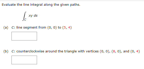 Evaluate the line integral along the given paths.
| xy ds
(a) C: line segment from (0, 0) to (5, 4)
(b) C: counterclockwise around the triangle with vertices (0, 0), (8, 0), and (0, 4)
