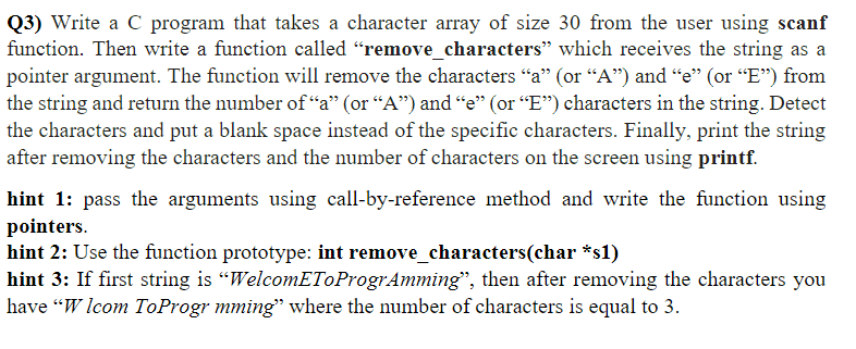 Q3) Write a C program that takes a character array of size 30 from the user using scanf
function. Then write a function called "remove_characters" which receives the string as a
pointer argument. The function will remove the characters “a" (or “A") and “e" (or “E") from
the string and return the number of “a" (or “A") and "e" (or "E") characters in the string. Detect
the characters and put a blank space instead of the specific characters. Finally, print the string
after removing the characters and the number of characters on the screen using printf.
hint 1: pass the arguments using call-by-reference method and write the function using
pointers.
hint 2: Use the function prototype: int remove_characters(char *s1)
