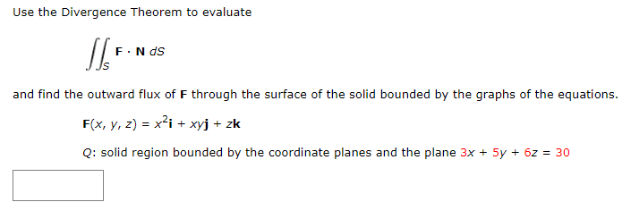 Use the Divergence Theorem to evaluate
F.N ds
and find the outward flux of F through the surface of the solid bounded by the graphs of the equations.
F(x, y, z) = x²i + xyj + zk
Q: solid region bounded by the coordinate planes and the plane 3x + 5y + 6z = 30
