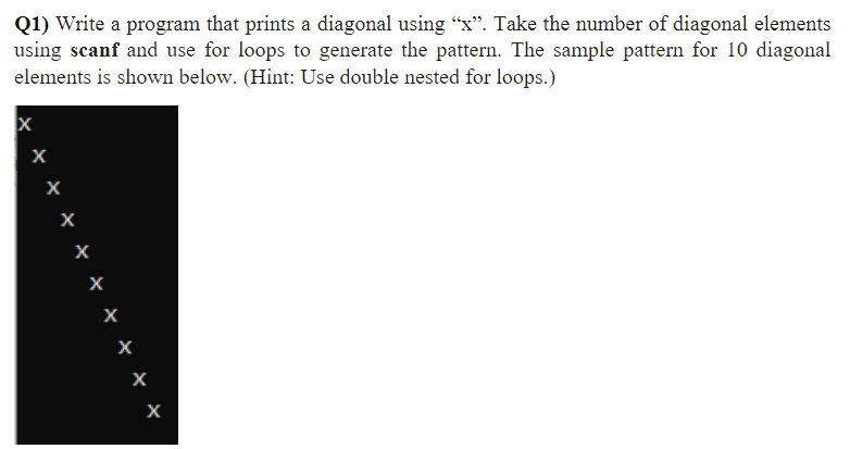 Q1) Write a program that prints a diagonal using "x". Take the number of diagonal elements
using scanf and use for loops to generate the pattern. The sample pattern for 10 diagonal
elements is shown below. (Hint: Use double nested for loops.)
X
X
х
X
X
X
X
