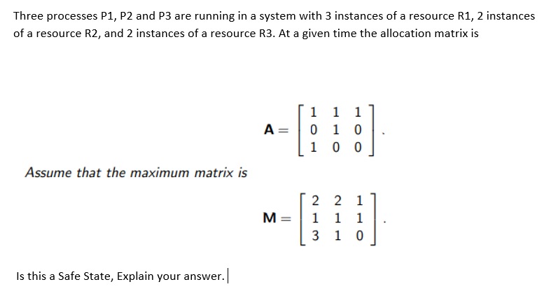 Three processes P1, P2 and P3 are running in a system with 3 instances of a resource R1, 2 instances
of a resource R2, and 2 instances of a resource R3. At a given time the allocation matrix is
1 1 1
0 1 0
0 0
A=
1
Assume that the maximum matrix is
2 2
1
M =
1
1 1
1
Is this a Safe State, Explain your answer.
