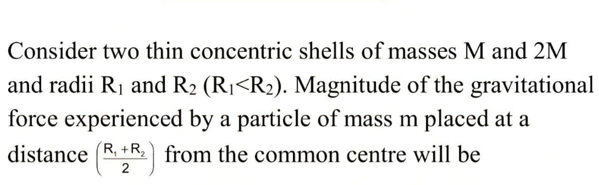 Consider two thin concentric shells of masses M and 2M
and radii R₁ and R₂ (R₁<R₂). Magnitude of the gravitational
force experienced by a particle of mass m placed at a
distance (R+R) from the common centre will be
2
2
