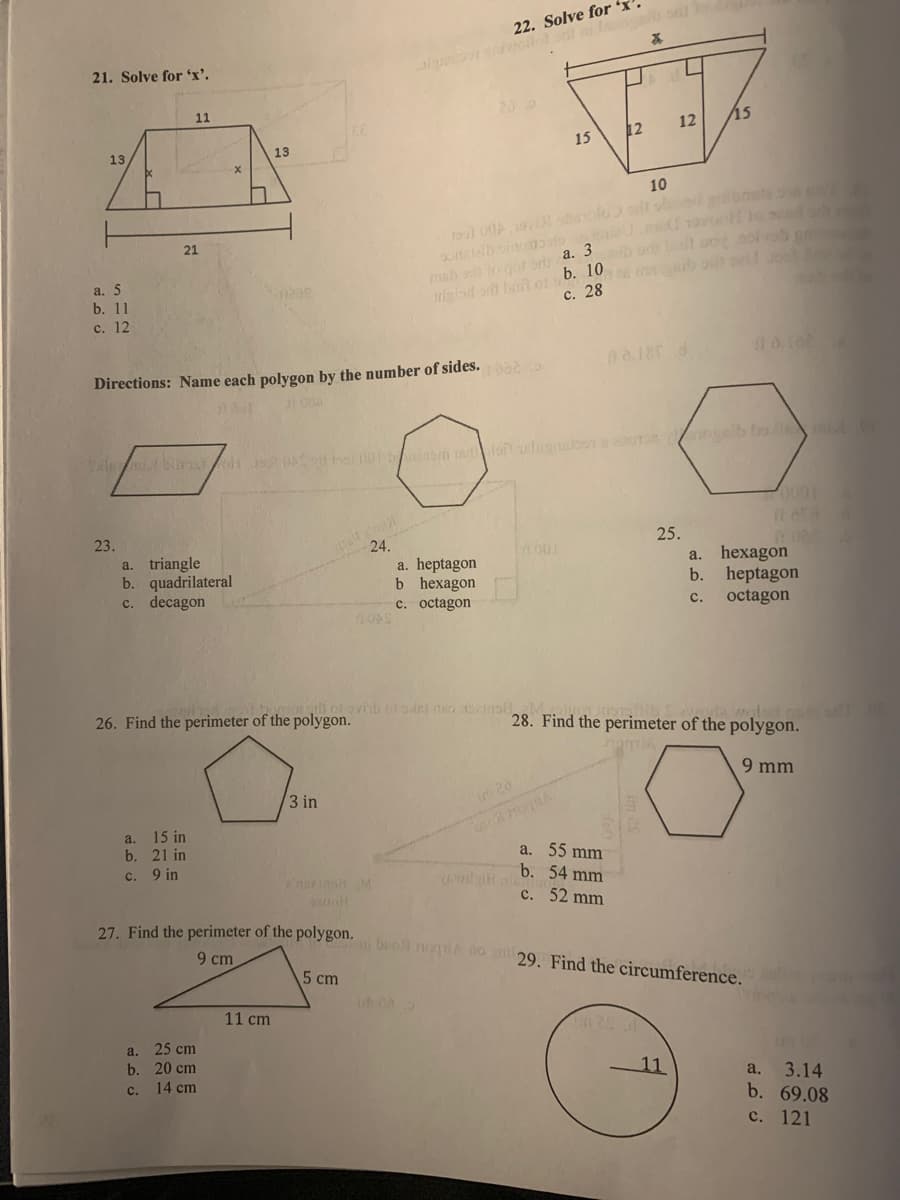 22. Solve for 'x'
21. Solve for 'x'.
al oil ni la o
11
12
15
15
12
13
13
10
21
a. 5
b. 11
igisd b o b. 10
с. 28
msh a ogorry a. 3
e a b o
с. 12
na.18 d
Directions: Name each polygon by the number of sides. 00
23.
25.
24.
a. heptagon
b hexagon
c. octagon
001
a. triangle
b. quadrilateral
c. decagon
hexagon
b. heptagon
octagon
a.
с.
26. Find the perimeter of the polygon.
wolsd ouo
28. Find the perimeter of the polygon.
9 mm
3 in
im 20
a. 15 in
b. 21 in
a. 55 mm
c. 9 in
nsein M
b. 54 mm
с. 52 mm
27. Find the perimeter of the polygon.
beol nogi to ni29. Find the circumference.
9 cm
5 cm
11 cm
25 cm
b. 20 cm
14 cm
a.
11
3.14
b. 69.08
с. 121
C.
a.
