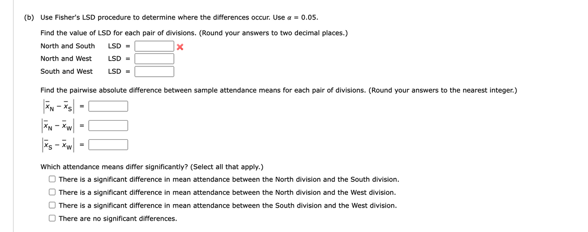 (b) Use Fisher's LSD procedure to determine where the differences occur. Use α = 0.05.
Find the value of LSD for each pair of divisions. (Round your answers to two decimal places.)
North and South
LSD =
X
North and West
LSD =
South and West
LSD =
Find the pairwise absolute difference between sample attendance means for each pair of divisions. (Round your answers to the nearest integer.)
XN - XS
XN - XW
XS-Xw
=
=
=
Which attendance means differ significantly? (Select all that apply.)
There is a significant difference in mean attendance between the North division and the South division.
There is a significant difference in mean attendance between the North division and the West division.
There is a significant difference in mean attendance between the South division and the West division.
There are no significant differences.