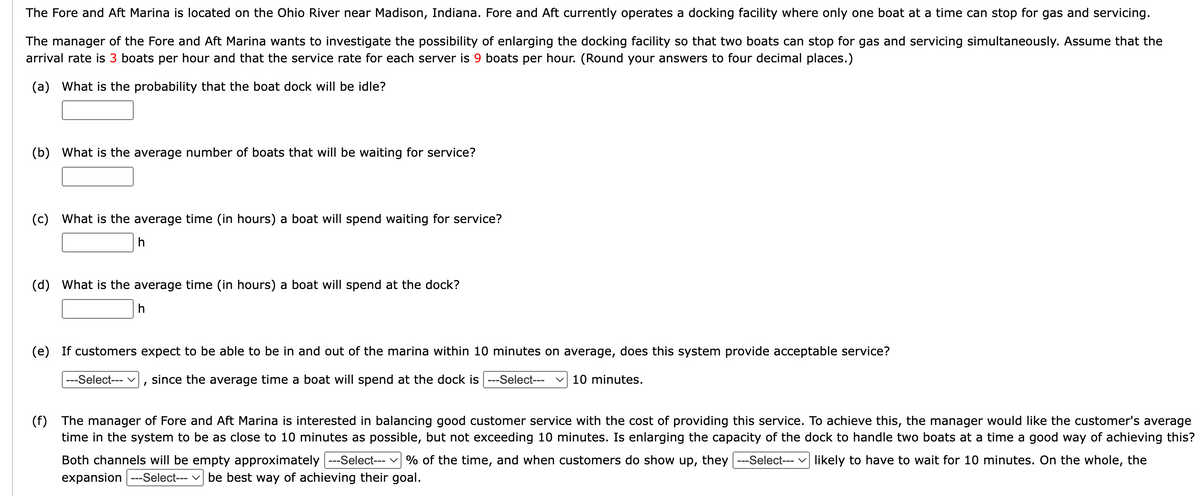The Fore and Aft Marina is located on the Ohio River near Madison, Indiana. Fore and Aft currently operates a docking facility where only one boat at a time can stop for gas and servicing.
The manager of the Fore and Aft Marina wants to investigate the possibility of enlarging the docking facility so that two boats can stop for gas and servicing simultaneously. Assume that the
arrival rate is 3 boats per hour and that the service rate for each server is 9 boats per hour. (Round your answers to four decimal places.)
(a) What is the probability that the boat dock will be idle?
(b) What is the average number of boats that will be waiting for service?
(c) What is the average time (in hours) a boat will spend waiting for service?
h
(d) What is the average time (in hours) a boat will spend at the dock?
h
(e) If customers expect to be able to be in and out of the marina within 10 minutes on average, does this system provide acceptable service?
---Select--- V since the average time a boat will spend at the dock is ---Select--- ✓ 10 minutes.
I
(f) The manager of Fore and Aft Marina is interested in balancing good customer service with the cost of providing this service. To achieve this, the manager would like the customer's average
time in the system to be as close to 10 minutes as possible, but not exceeding 10 minutes. Is enlarging the capacity of the dock to handle two boats at a time a good way of achieving this?
Both channels will be empty approximately ---Select--- % of the time, and when customers do show up, they ---Select--- likely to have to wait for 10 minutes. On the whole, the
expansion ---Select---be best way of achieving their goal.