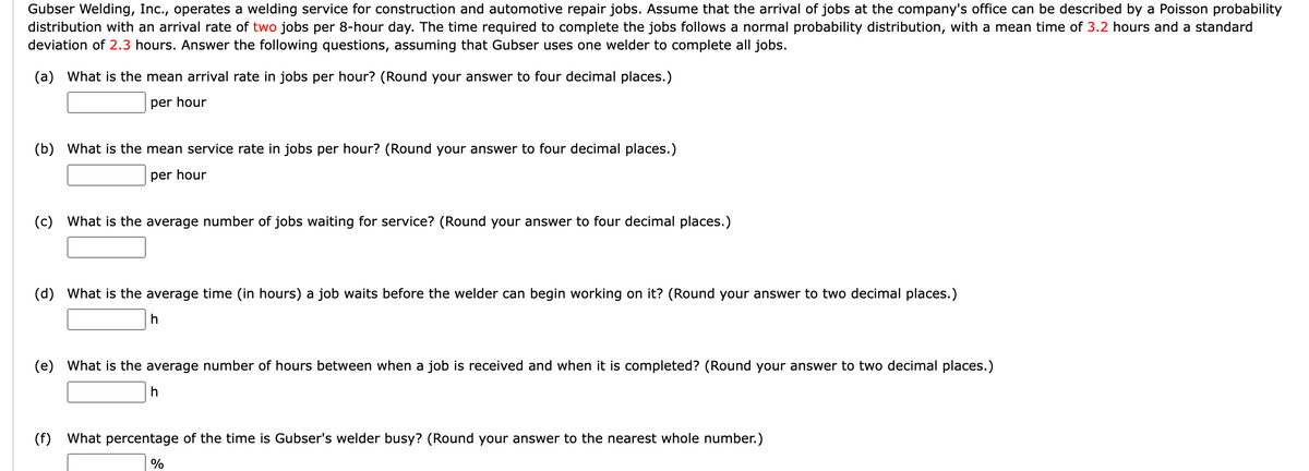 Gubser Welding, Inc., operates a welding service for construction and automotive repair jobs. Assume that the arrival of jobs at the company's office can be described by a Poisson probability
distribution with an arrival rate of two jobs per 8-hour day. The time required to complete the jobs follows a normal probability distribution, with a mean time of 3.2 hours and a standard
deviation of 2.3 hours. Answer the following questions, assuming that Gubser uses one welder to complete all jobs.
(a) What is the mean arrival rate in jobs per hour? (Round your answer to four decimal places.)
per hour
(b) What is the mean service rate in jobs per hour? (Round your answer to four decimal places.)
per hour
(c) What is the average number of jobs waiting for service? (Round your answer to four decimal places.)
(d) What is the average time (in hours) a job waits before the welder can begin working on it? (Round your answer to two decimal places.)
h
(e) What is the average number of hours between when a job is received and when it is completed? (Round your answer to two decimal places.)
(f)
h
percentage of the time is Gubser's welder busy? (Round your answer to the nearest whole number.)
%