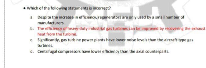 • Which of the following statements is incorrect?
a. Despite the increase in efficiency, regenerators are only used by a small number of
manufacturers.
b. The efficiency of heavy-duty industrial gas turbines can be improved by recovering the exhaust
heat from the turbine.
c. Significantly, gas turbine power plants have lower noise levels than the aircraft-type gas
turbines.
d. Centrifugal compressors have lower efficiency than the axial counterparts.

