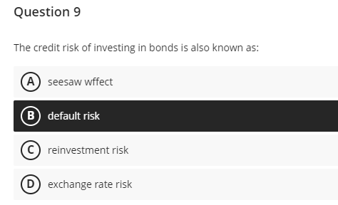 Question 9
The credit risk of investing in bonds is also known as:
A seesaw wffect
B) default risk
(C) reinvestment risk
(D) exchange rate risk