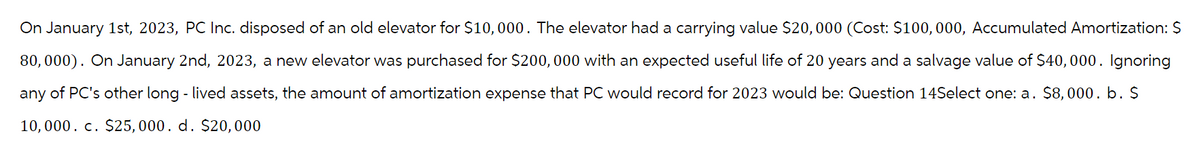 On January 1st, 2023, PC Inc. disposed of an old elevator for $10,000. The elevator had a carrying value $20,000 (Cost: $100, 000, Accumulated Amortization: $
80,000). On January 2nd, 2023, a new elevator was purchased for $200,000 with an expected useful life of 20 years and a salvage value of $40,000. Ignoring
any of PC's other long - lived assets, the amount of amortization expense that PC would record for 2023 would be: Question 14Select one: a. $8,000. b. $
10,000. c. $25,000. d. $20,000