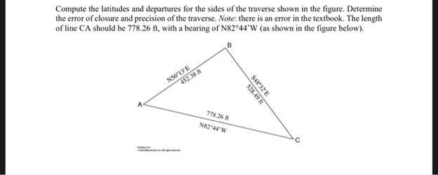Compute the latitudes and departures for the sides of the traverse shown in the figure. Determine
the error of closure and precision of the traverse. Note: there is an error in the textbook. The length
of line CA should be 778.26 ft, with a bearing of N82º44'W (as shown in the figure below).
N5613E
452.38 t
778.26 R
N8244'W
S4832E
528.49
