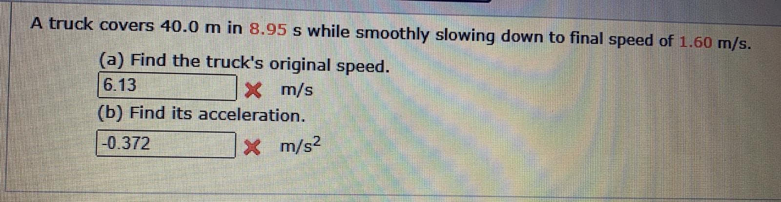 A truck covers 40.0 m in 8.95 s while smoothly slowing down to final speed of 1.60 m/s.
