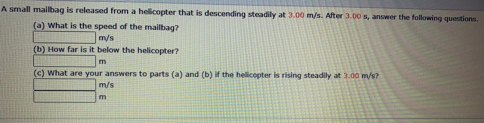 A small mailbag is released from a helicopter that is descending steadily at 3.00 m/s. After 3.00 s, answer the following questions.
(a) What is the speed of the mailbag?
m/s
(b) How far is it below the helicopter?
(c) What are your answers to parts (a) and (b) if the helicopter is rising steadily at 3.00 m/s?
m/s
m
