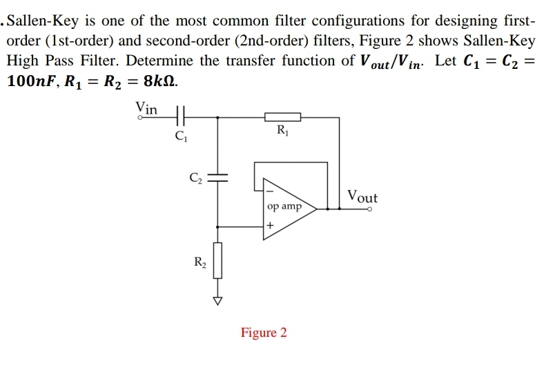 .Sallen-Key is one of the most common filter configurations for designing first-
order (1st-order) and second-order (2nd-order) filters, Figure 2 shows Sallen-Key
High Pass Filter. Determine the transfer function of Vout/Vin. Let C₁ = C₂ =
100nF, R₁ R₂ = 8kN.
=
Vin
C₁
C₂
R₂
R₁
op amp
Figure 2
Vout