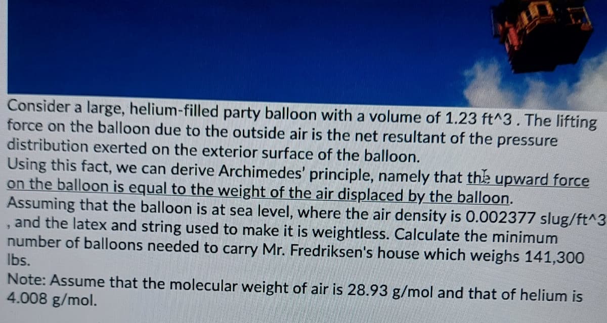 Consider a large, helium-filled party balloon with a volume of 1.23 ft^3. The lifting
force on the balloon due to the outside air is the net resultant of the pressure
distribution exerted on the exterior surface of the balloon.
Using this fact, we can derive Archimedes' principle, namely that the upward force
on the balloon is equal to the weight of the air displaced by the balloon.
Assuming that the balloon is at sea level, where the air density is 0.002377 slug/ft^3
, and the latex and string used to make it is weightless. Calculate the minimum
number of balloons needed to carry Mr. Fredriksen's house which weighs 141,300
Ibs.
Note: Assume that the molecular weight of air is 28.93 g/mol and that of helium is
4.008 g/mol.
