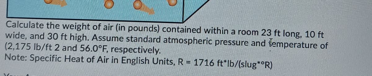 Calculate the weight of air (in pounds) contained within a room 23 ft long, 10 ft
wide, and 30 ft high. Assume standard atmospheric pressure and temperature of
(2,175 lb/ft 2 and 56.0°F, respectively.
Note: Specific Heat of Air in English Units, R = 1716 ft*lb/(slug* R)
%3D
