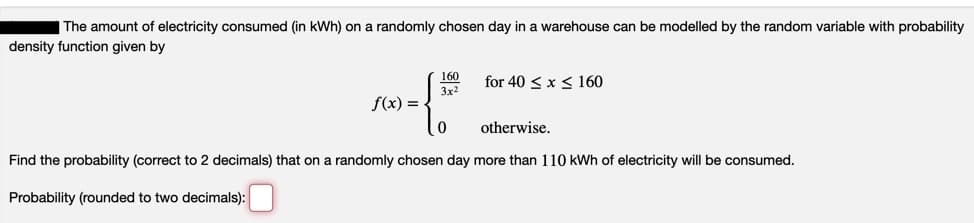 The amount of electricity consumed (in kWh) on a randomly chosen day in a warehouse can be modelled by the random variable with probability
density function given by
160
for 40 <x < 160
3x2
f(x) =
otherwise.
Find the probability (correct to 2 decimals) that on a randomly chosen day more than 110 kWh of electricity will be consumed.
Probability (rounded to two decimals):
