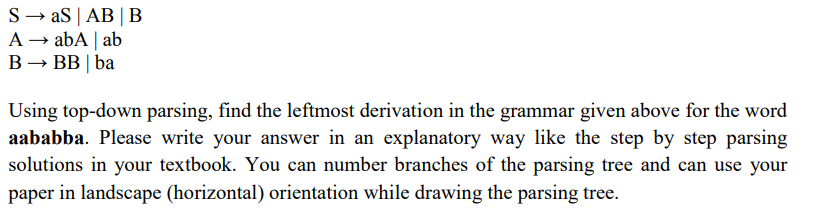 S → aS | AB |B
A → abA | ab
В — ВB| ba
Using top-down parsing, find the leftmost derivation in the grammar given above for the word
aababba. Please write your answer in an explanatory way like the step by step parsing
solutions in your textbook. You can number branches of the parsing tree and can use your
paper in landscape (horizontal) orientation while drawing the parsing tree.
