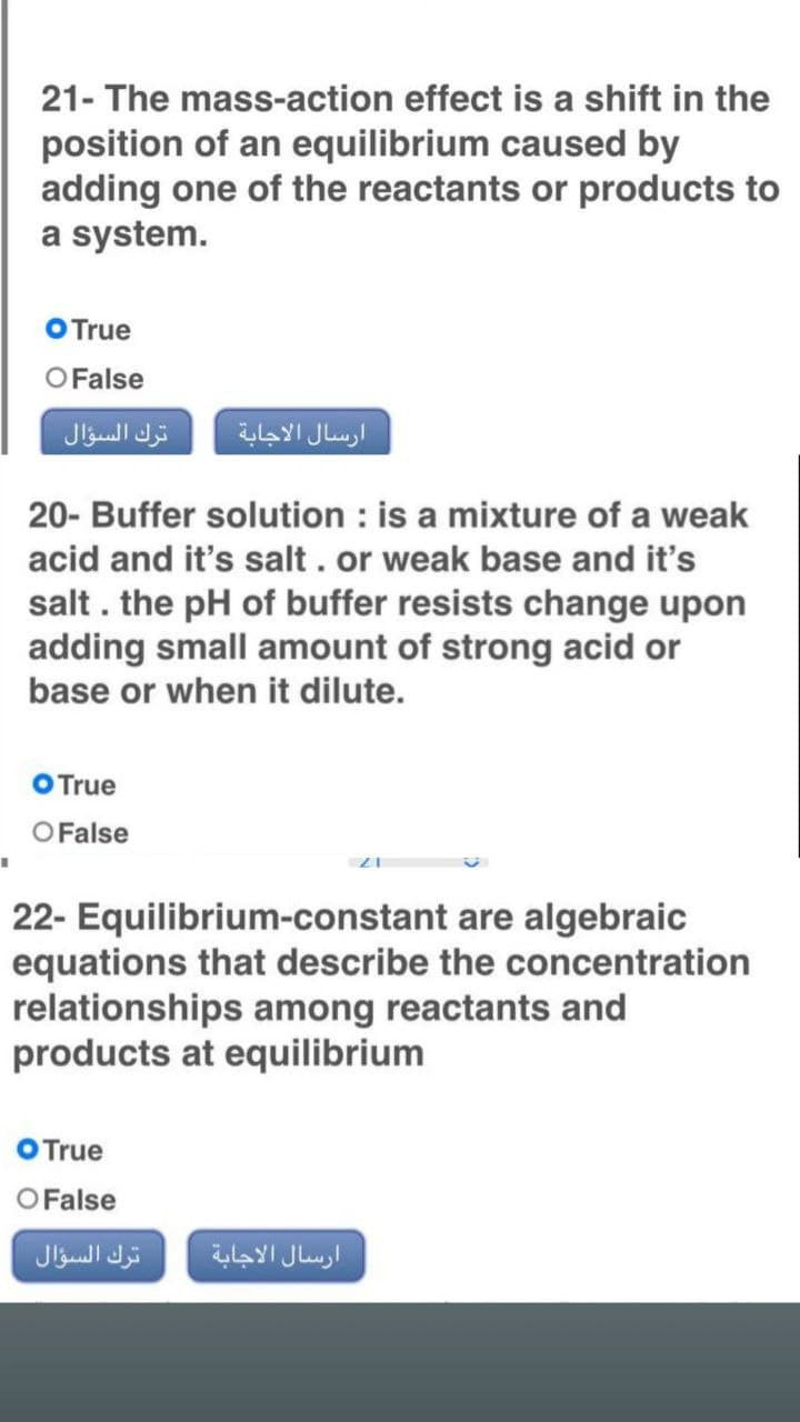 21- The mass-action effect is a shift in the
position of an equilibrium caused by
adding one of the reactants or products to
a system.
O True
O False
20- Buffer solution is a mixture of a weak
acid and it's salt. or weak base and it's
salt. the pH of buffer resists change upon
adding small amount of strong acid or
base or when it dilute.
O True
O False
I
22- Equilibrium-constant are algebraic
equations that describe the concentration
relationships among reactants and
products at equilibrium
O True
O False
ترك السؤال
ترك السؤال
ارسال الاجابة
ارسال الاجابة