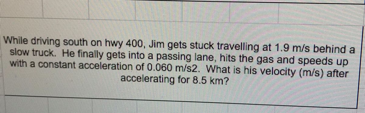 While driving south on hwy 400, Jim gets stuck travelling at 1.9 m/s behind a
slow truck. He finally gets into a passing lane, hits the gas and speeds up
with a constant acceleration of 0.060 m/s2. What is his velocity (m/s) after
accelerating for 8.5 km?
