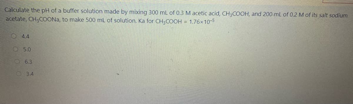 Calculate the pH of a buffer solution made by mixing 300 mL of 0.3 M acetic acid, CH;COOH, and 200-mL of 0.2 M of its salt sodium
acetate, CH3COONA, to make 500 mL of solution. Ka for CH3 COOH = 1.76x 10-5
O 4.4
O 5.0
6.3
O 3.4
