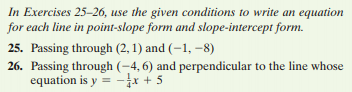 In Exercises 25-26, use the given conditions to write an equation
for each line in point-slope form and slope-intercept form.
25. Passing through (2, 1) and (-1, –8)
26. Passing through (-4, 6) and perpendicular to the line whose
equation is y = -* + 5
