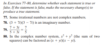 In Exercises 77-80, determine whether each statement is true or
false. If the statement is false, make the necessary change(s) to
produce a true statement.
77. Some irrational numbers are not complex numbers.
78. (3 + 7i)(3 – 7i) i
7 + 3i _ 7
s an imaginary number.
79.
5 + 3i
80. In the complex number system, x² + y? (the sum of two
squares) can be factored as (x + yi)(x – yi).

