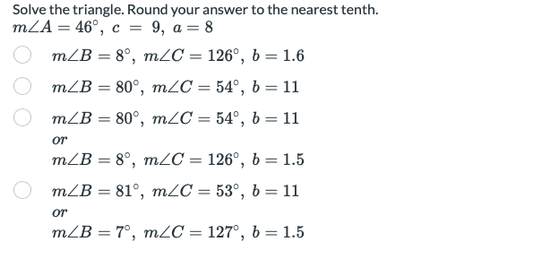 Solve the triangle. Round your answer to the nearest tenth.
mLA = 46°, c = 9, a = 8
mLB = 8°, mZC = 126°, b = 1.6
mLB = 80°, m2C = 54°, b = 11
%3D
mLB = 80°, m2C = 54°, b = 11
%3D
or
mLB = 8°, mZC = 126°, b = 1.5
mLB = 81°, m2C = 53°, b = 11
or
mLB = 7°, mZC = 127°, b = 1.5
