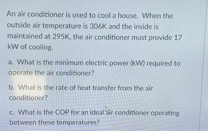 An air conditioner is used to cool a house. When the
outside air temperature is 306K and the inside is
maintained at 295K, the air conditioner must provide 17
kW of cooling.
a. What is the minimum electric power (kW) required to
operate the air conditioner?
b. What is the rate of heat transfer from the air
conditioner?
c. What is the COP for an ideal air conditioner operating
between these temperatures?