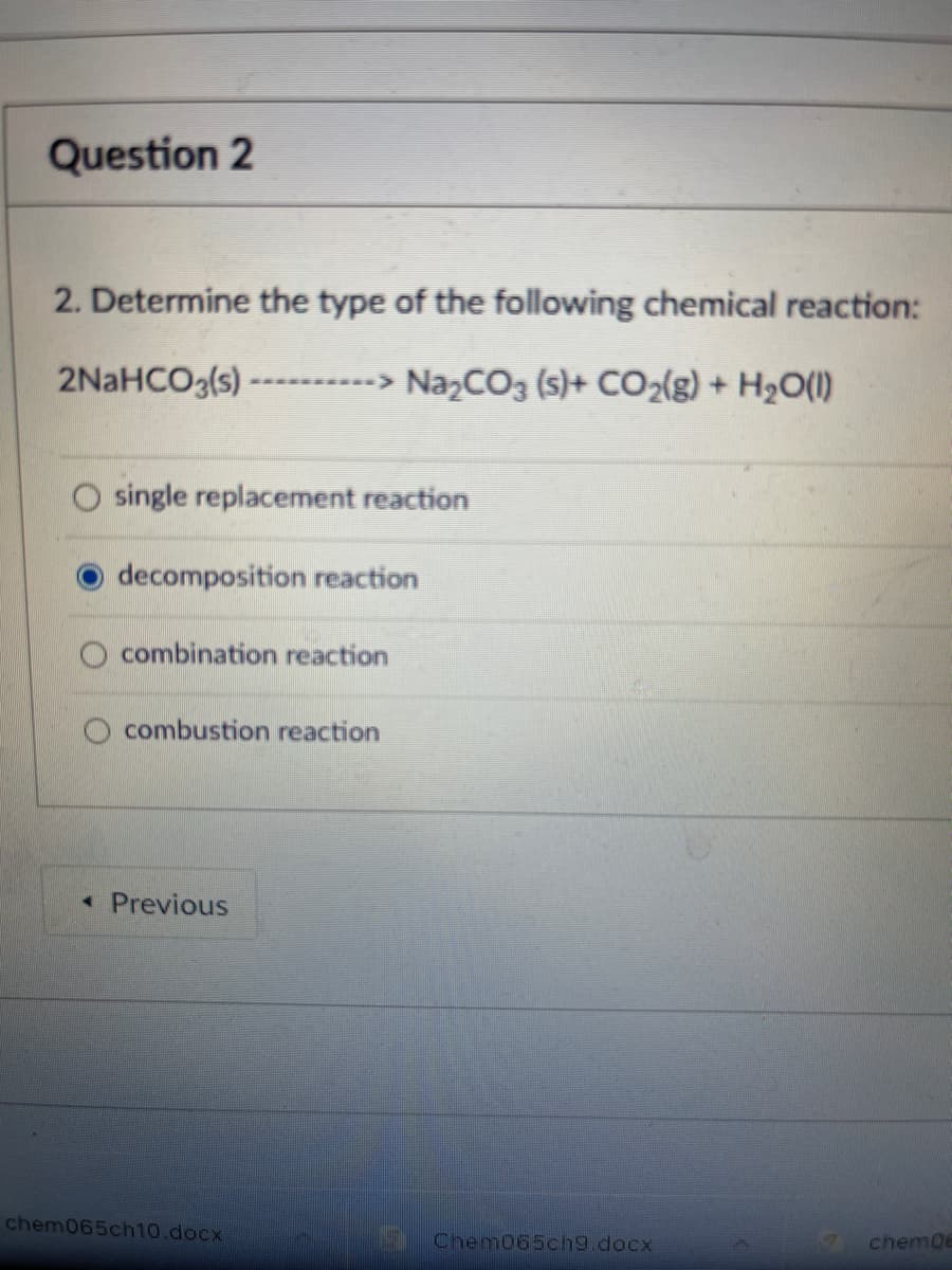 Question 2
2. Determine the type of the following chemical reaction:
2NaHCO3(s)
NazCO3 (s)+ CO2{g) + H2O(I)
single replacement reaction
O decomposition reaction
combination reaction
O combustion reaction
* Previous
chem065ch10.docx
Cnem065ch9.docx
chem0e
