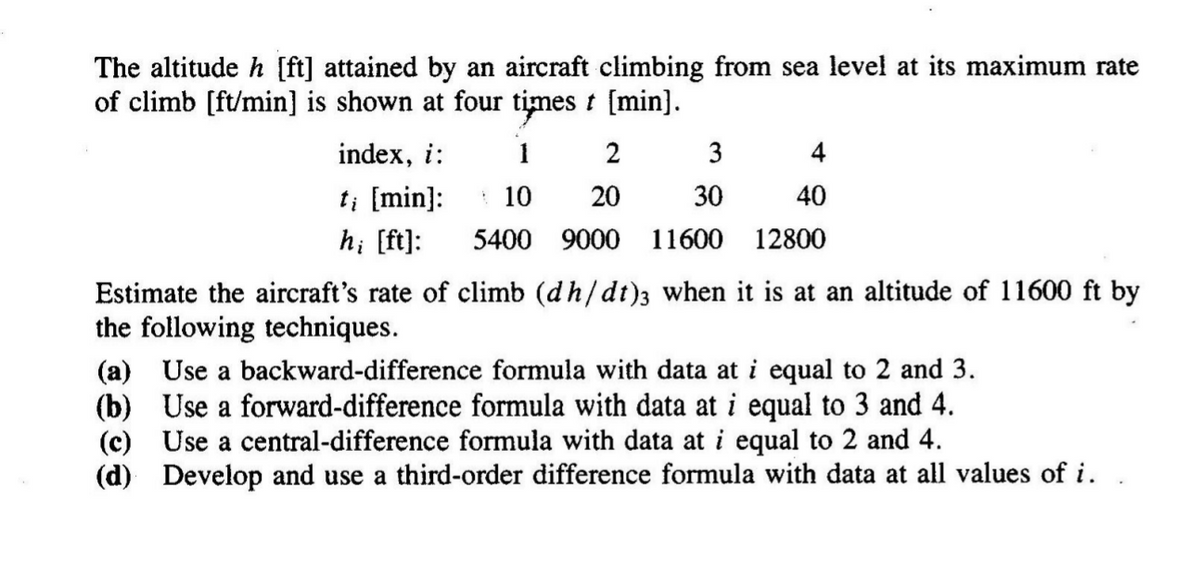 The altitude h [ft] attained by an aircraft climbing from sea level at its maximum rate
of climb [ft/min] is shown at four times t [min]).
index, i:
2
3
4
t; [min]:
* 10
20
30
40
h; [ft]:
5400 9000
11600 12800
Estimate the aircraft's rate of climb (dh/dt)3 when it is at an altitude of 11600 ft by
the following techniques.
(a) Use a backward-difference formula with data at i equal to 2 and 3.
(b) Use a forward-difference formula with data at i equal to 3 and 4.
(c) Use a central-difference formula with data at i equal to 2 and 4.
(d) Develop and use a third-order difference formula with data at all values of i.
