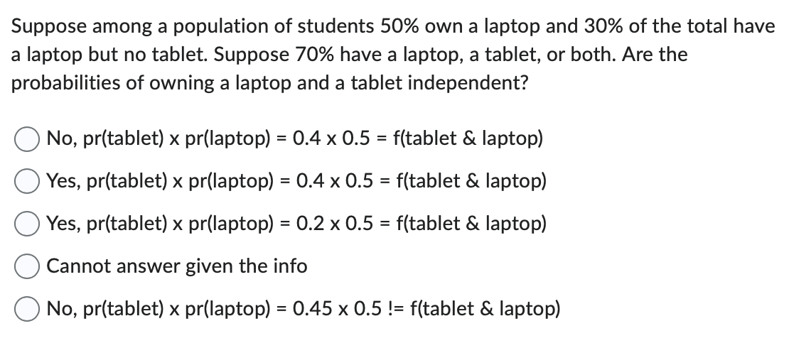 Suppose among a population of students 50% own a laptop and 30% of the total have
a laptop but no tablet. Suppose 70% have a laptop, a tablet, or both. Are the
probabilities of owning a laptop and a tablet independent?
No, pr(tablet) x pr(laptop) = 0.4 x 0.5 = f(tablet & laptop)
Yes, pr(tablet) x pr(laptop) = 0.4 x 0.5 = f(tablet & laptop)
Yes, pr(tablet) x pr(laptop) = 0.2 x 0.5 = f(tablet & laptop)
Cannot answer given the info
No, pr(tablet) x pr(laptop) = 0.45 x 0.5 != f(tablet & laptop)