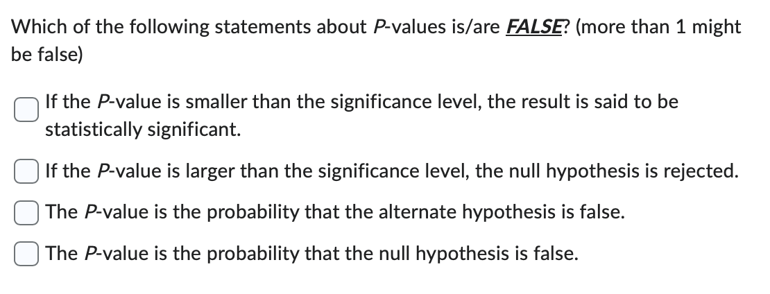 Which of the following statements about P-values is/are FALSE? (more than 1 might
be false)
If the P-value is smaller than the significance level, the result is said to be
statistically significant.
If the P-value is larger than the significance level, the null hypothesis is rejected.
The P-value is the probability that the alternate hypothesis is false.
| The P-value is the probability that the null hypothesis is false.