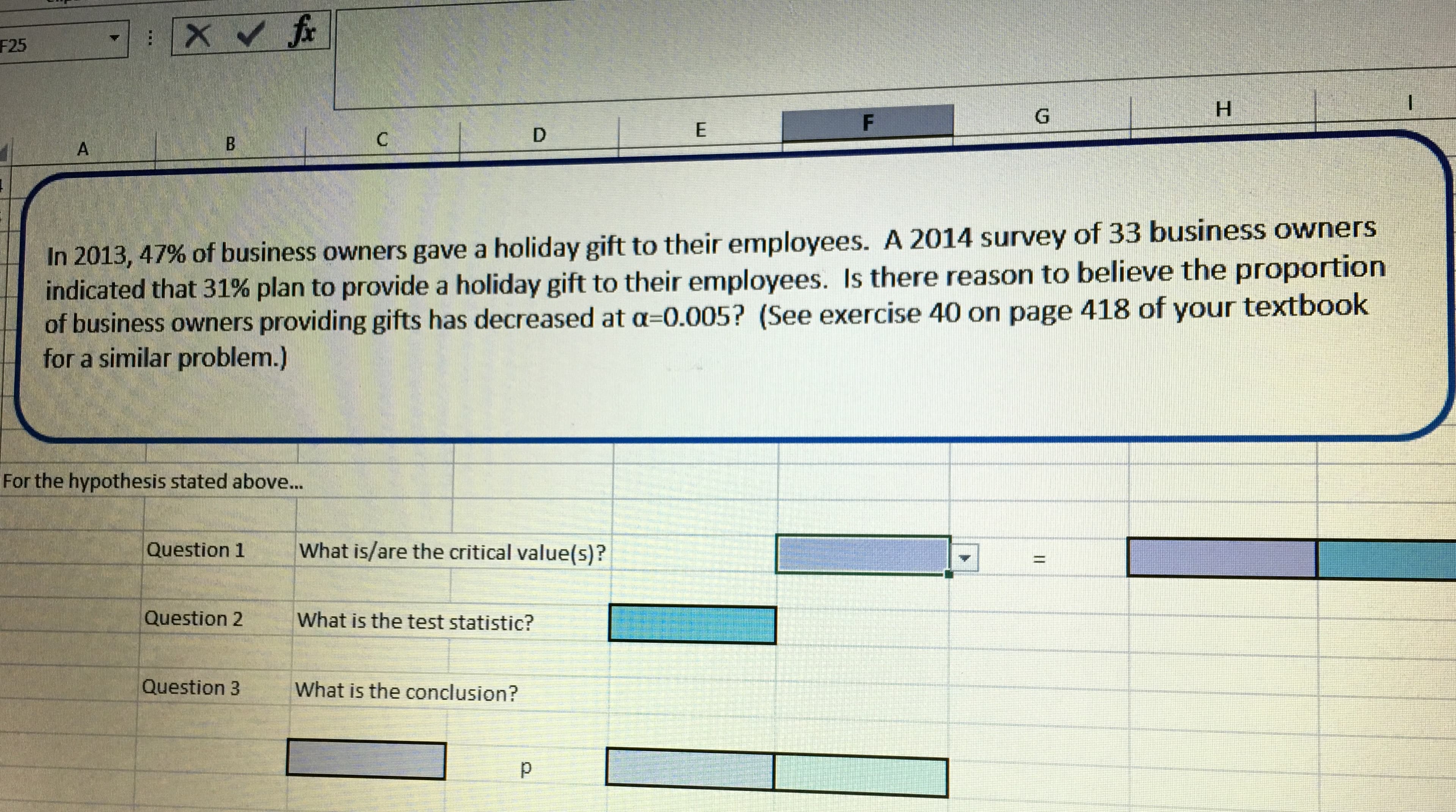 F25
In 201347%
indicated that 31
of business owners gave a holiday gift to their employees. A 2014 survey of 33 business owners
% plan to provide a holiday gift to their employees. Is there reason to believe the proportion
,
of business owners providing gifts has decreased at a-0.005? (See exercise 40 on page 418 of your textbook
for a similar problem.)
For the hypothesis stated above...
Question 1What is/are the critical value(s)?
Question 2
What is the test statistic?
Question 3
What is the conclusion?
