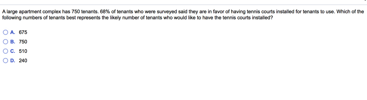 A large apartment complex has 750 tenants. 68% of tenants who were surveyed said they are in favor of having tennis courts installed for tenants to use. Which of the
following numbers of tenants best represents the likely number of tenants who would like to have the tennis courts installed?
A. 675
В. 750
С. 510
D. 240
