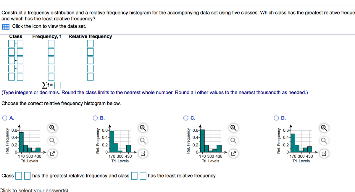 Construct a frequency distribution and a relative frequency histogram for the accompanying data set using five classes. Which class has the greatest relative freque
and which has the least relative frequency?
Click the icon to view the data set.
Class
Frequency, f
Relative frequency
Σ-
%D
(Type integers or decimals. Round the class limits to the nearest whole number. Round all other values to the nearest thousandth as needed.)
Choose the correct relative frequency histogram below.
O A.
В.
D.
0.6-
0.6-
0.6-
0.6-
0.4-
0.4-
0.4-
0.4-
0.2-
0.2-
0.2-
0.2-
0-
170 300 430
Tri. Levels
170 300 430
170 300 430
170 300 430
Tri. Levels
Tri. Levels
Tri. Levels
Class - has the greatest relative frequency and class - has the least relative frequency.
Click to select vour answer(s).
Rel. Frequency
Rel. Frequency
