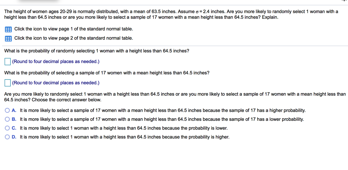 The height of women ages 20-29 is normally distributed, with a mean of 63.5 inches. Assume o =2.4 inches. Are you more likely to randomly select 1 woman with a
height less than 64.5 inches or are you more likely to select a sample of 17 women with a mean height less than 64.5 inches? Explain.
Click the icon to view page 1 of the standard normal table.
Click the icon to view page 2 of the standard normal table.
What is the probability of randomly selecting 1 woman with a height less than 64.5 inches?
(Round to four decimal places as needed.)
What is the probability of selecting a sample of 17 women with a mean height less than 64.5 inches?
(Round to four decimal places as needed.)
Are you more likely to randomly select 1 woman with a height less than 64.5 inches or are you more likely to select a sample of 17 women with a mean height less than
64.5 inches? Choose the correct answer below.
A. It is more likely to select a sample of 17 women with a mean height less than 64.5 inches because the sample of 17 has a higher probability.
B. It is more likely to select a sample of 17 women with a mean height less than 64.5 inches because the sample of 17 has a lower probability.
C. It is more likely to select 1 woman with a height less than 64.5 inches because the probability is lower.
D. It is more likely to select 1 woman with a height less than 64.5 inches because the probability is higher.
