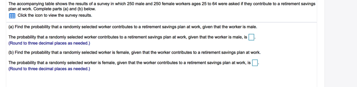 The accompanying table shows the results of a survey in which 250 male and 250 female workers ages 25 to 64 were asked if they contribute to a retirement savings
plan at work. Complete parts (a) and (b) below.
Click the icon to view the survey results.
(a) Find the probability that a randomly selected worker contributes to a retirement savings plan at work, given that the worker is male.
The probability that a randomly selected worker contributes to a retirement savings plan at work, given that the worker is male, is
(Round to three decimal places as needed.)
(b) Find the probability that a randomly selected worker is female, given that the worker contributes to a retirement savings plan at work.
The probability that a randomly selected worker is female, given that the worker contributes to a retirement savings plan at work, is
(Round to three decimal places as needed.)
