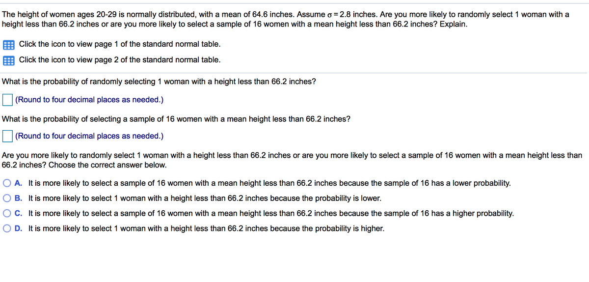 The height of women ages 20-29 is normally distributed, with a mean of 64.6 inches. Assume o =2.8 inches. Are you more likely to randomly select 1 woman with a
height less than 66.2 inches or are you more likely to select a sample of 16 women with a mean height less than 66.2 inches? Explain.
Click the icon to view page 1 of the standard normal table.
Click the icon to view page 2 of the standard normal table.
What is the probability of randomly selecting 1 woman with a height less than 66.2 inches?
(Round to four decimal places as needed.)
What is the probability of selecting a sample of 16 women with a mean height less than 66.2 inches?
(Round to four decimal places as needed.)
Are you more likely to randomly select 1 woman with a height less than 66.2 inches or are you more likely to select a sample of 16 women with a mean height less than
66.2 inches? Choose the correct answer below.
O A. It is more likely to select a sample of 16 women with a mean height less than 66.2 inches because the sample of 16 has a lower probability.
B. It is more likely to select 1 woman with a height less than 66.2 inches because the probability is lower.
C. It is more likely to select a sample of 16 women with a mean height less than 66.2 inches because the sample of 16 has a higher probability.
D. It is more likely to select 1 woman with a height less than 66.2 inches because the probability is higher.

