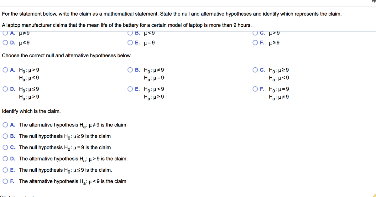 For the statement below, write the claim as a mathematical statement. State the null and alternative hypotheses and identify which represents the claim.
A laptop manufacturer claims that the mean life of the battery for a certain model of laptop is more than 9 hours.
A. µ#9
B. µ<9
O C. µ>9
O D. µs9
Ο Ε. μ 9
Ο F. μ>9
Choose the correct null and alternative hypotheses below.
Ο Α. Hρ: μ>9
C. Ho: μ29
B. Ho: µ#9
Ha: µ=9
Ha: H59
Ha:u<9
O D. Ho: Hs9
Ha: µ>9
Ο Ε. Ho: μ<9|
Hai µ29
O F. Ho: H=9
Ha: u#9
Identify which is the claim.
O A. The alternative hypothesis H2: µ+9 is the claim
B. The null hypothesis H,: µ29 is the claim
C. The null hypothesis Ho: µ = 9 is the claim
D. The alternative hypothesis H2: µ> 9 is the claim.
O E. The null hypothesis Ho:µ<9 is the claim.
O F. The alternative hypothesis H2: µ<9 is the claim
