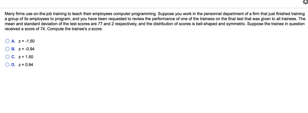Many firms use on-the-job training to teach their employees computer programming. Suppose you work in the personnel department of a firm that just finished training
a group of its employees to program, and you have been requested to review the performance of one of the trainees on the final test that was given to all trainees. The
mean and standard deviation of the test scores are 77 and 2 respectively, and the distribution of scores is bell-shaped and symmetric. Suppose the trainee in question
received a score of 74. Compute the trainee's z-score.
O A. z = -1.50
O B. z = -0.94
O C. z = 1.50
O D. z = 0.94
