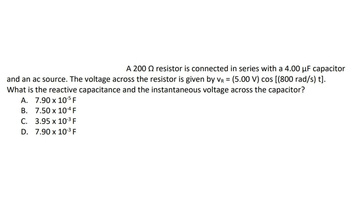 A 200 Q resistor is connected in series with a 4.00 µF capacitor
and an ac source. The voltage across the resistor is given by vR = (5.00 V) cos [(800 rad/s) t].
What is the reactive capacitance and the instantaneous voltage across the capacitor?
А. 7.90х 105F
B. 7.50 x 10-ª F
С. 3.95 х 103F
D. 7.90 x 10³ F
